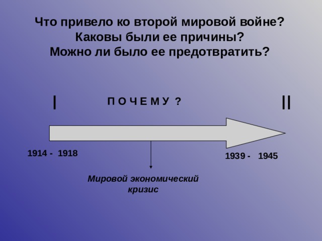 Что привело ко второй мировой войне? Каковы были ее причины?  Можно ли было ее предотвратить? I II П О Ч Е М У ? 1914 - 1918 1939 - 1945 Мировой экономический кризис 