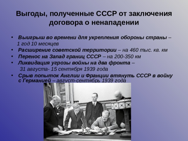 Выгоды, полученные СССР от заключения договора о ненападении Выигрыш во времени для укрепления обороны страны –  1 год 10 месяцев Расширение советской территории – на 460 тыс. кв. км Перенос на Запад границ СССР – на 200-350 км Ликвидация угрозы войны на два фронта –  31 августа- 15 сентября 1939 года Срыв попыток Англии и Франции втянуть СССР в войну с Германией – август-сентябрь 1939 года  