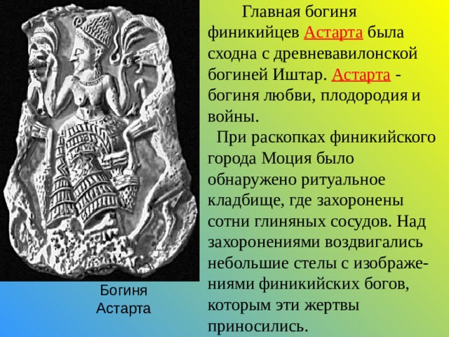  Главная богиня финикийцев Астарта была сходна с древневавилонской богиней Иштар. Астарта - богиня любви, плодородия и войны.  При раскопках финикийского города Моция было обнаружено ритуальное кладбище, где захоронены сотни глиняных сосудов. Над захоронениями воздвигались небольшие стелы с изображе-ниями финикийских богов, которым эти жертвы приносились. Богиня Астарта 
