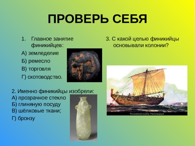 ПРОВЕРЬ СЕБЯ Главное занятие финикийцев: А) земледелие Б) ремесло В) торговля Г) скотоводство. 3. С какой целью финикийцы основывали колонии? 2. Именно финикийцы изобрели: А) прозрачное стекло Б) глиняную посуду В) шёлковые ткани; Г) бронзу  