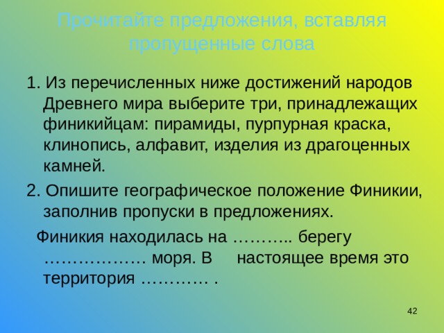 Прочитайте предложения, вставляя пропущенные слова 1. Из перечисленных ниже достижений народов Древнего мира выберите три, принадлежащих финикийцам: пирамиды, пурпурная краска, клинопись, алфавит, изделия из драгоценных камней. 2. Опишите географическое положение Финикии, заполнив пропуски в предложениях.  Финикия находилась на ……….. берегу ……………… моря. В     настоящее время это территория ………… .  