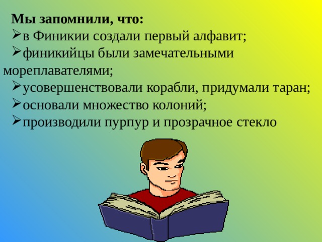  Мы запомнили, что: в Финикии создали первый алфавит; финикийцы были замечательными мореплавателями; усовершенствовали корабли, придумали таран; основали множество колоний; производили пурпур и прозрачное стекло 