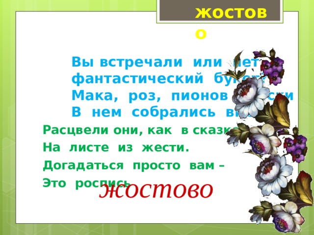 жостово Вы встречали  или  нет  фантастический  букет?  Мака,  роз,  пионов  краски  В  нем  собрались  вместе, Расцвели они, как  в сказке, На  листе  из  жести. Догадаться  просто  вам – Это  роспись жостово 