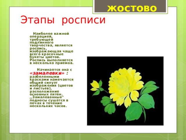 жостово Этапы росписи       Наиболее важной операцией, требующей подлинного творчества, является роспись, изображающая чаще всего красочные букеты цветов. Роспись выполняется в несколько приемов.        Начинается она с «замалевки» : разбеленными красками намечается общий силуэт изображения (цветов и листьев), расположение основных пятен. ,,Замалеванные