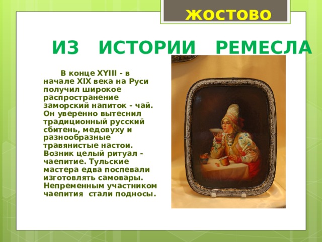 жостово ИЗ ИСТОРИИ РЕМЕСЛА   В конце XYIII - в начале XIX века на Руси получил широкое распространение заморский напиток - чай. Он уверенно вытеснил традиционный русский сбитень, медовуху и разнообразные травянистые настои. Возник целый ритуал - чаепитие. Тульские мастера едва поспевали изготовлять самовары. Непременным участником чаепития  стали подносы.  