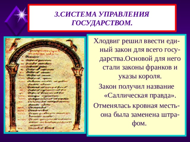 3.СИСТЕМА УПРАВЛЕНИЯ ГОСУДАРСТВОМ. Хлодвиг решил ввести еди-ный закон для всего госу-дарства.Основой для него стали законы франков и указы короля. Закон получил название «Саллическая правда». Отменялась кровная месть- она была заменена штра-фом. 