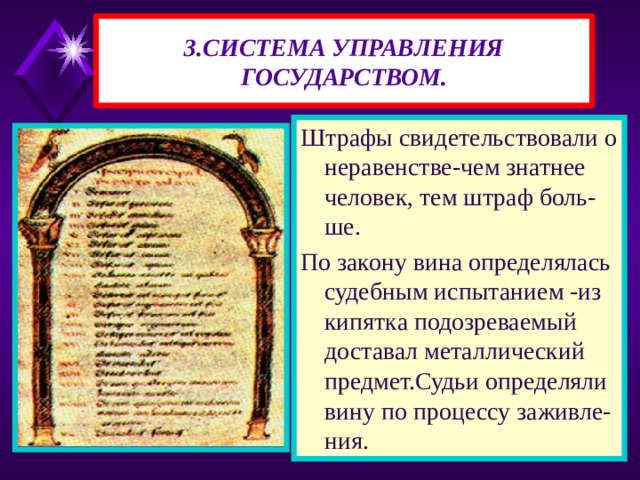 3.СИСТЕМА УПРАВЛЕНИЯ ГОСУДАРСТВОМ. Штрафы свидетельствовали о неравенстве-чем знатнее человек, тем штраф боль-ше. По закону вина определялась судебным испытанием -из кипятка подозреваемый доставал металлический предмет.Судьи определяли вину по процессу заживле-ния. 