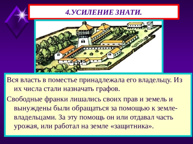 4.УСИЛЕНИЕ ЗНАТИ. Вся власть в поместье принадлежала его владельцу. Из их числа стали назначать графов. Свободные франки лишались своих прав и земель и вынуждены были обращаться за помощью к земле-владельцами. За эту помощь он или отдавал часть урожая, или работал на земле «защитника». 