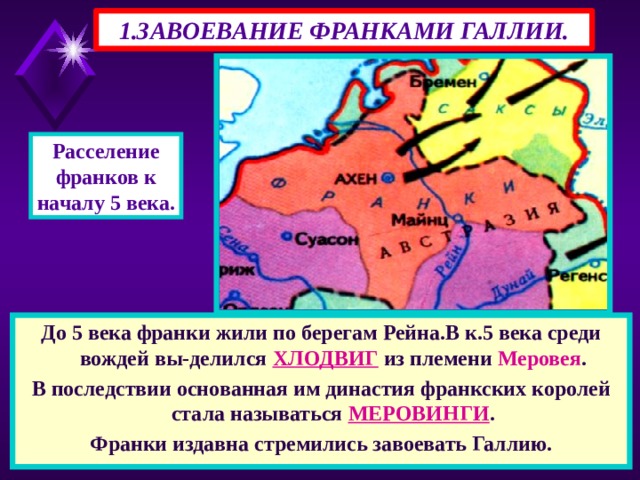 1.ЗАВОЕВАНИЕ ФРАНКАМИ ГАЛЛИИ. Расселение франков к началу 5 века. До 5 века франки жили по берегам Рейна.В к.5 века среди вождей вы-делился ХЛОДВИГ из племени Меровея . В последствии основанная им династия франкских королей стала называться МЕРОВИНГИ . Франки издавна стремились завоевать Галлию. 