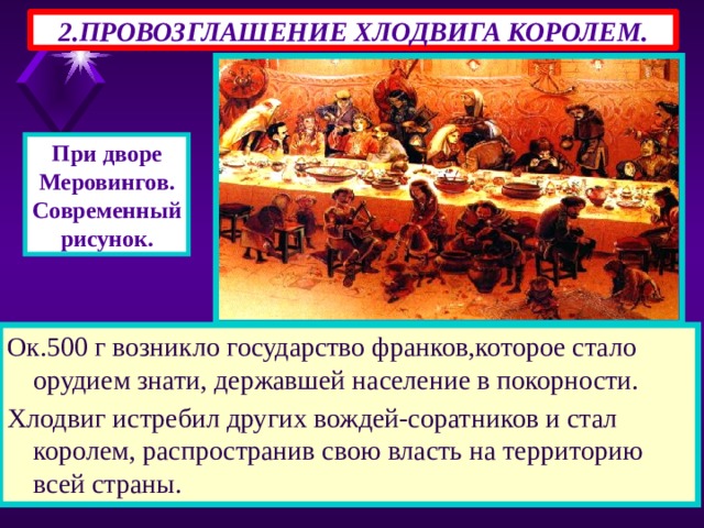 2.ПРОВОЗГЛАШЕНИЕ ХЛОДВИГА КОРОЛЕМ. При дворе Меровингов. Современный рисунок. Ок.500 г возникло государство франков,которое стало орудием знати, державшей население в покорности. Хлодвиг истребил других вождей-соратников и стал королем, распространив свою власть на территорию всей страны. 