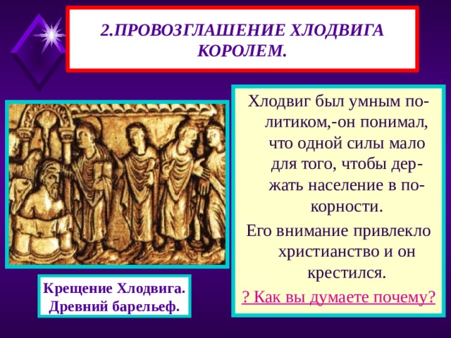 2.ПРОВОЗГЛАШЕНИЕ ХЛОДВИГА КОРОЛЕМ. Хлодвиг был умным по-литиком,-он понимал, что одной силы мало для того, чтобы дер-жать население в по-корности. Его внимание привлекло христианство и он крестился. ? Как вы думаете почему? Крещение Хлодвига. Древний барельеф. 