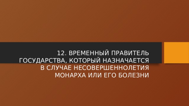 12. ВРЕМЕННЫЙ ПРАВИТЕЛЬ ГОСУДАРСТВА, КОТОРЫЙ НАЗНАЧАЕТСЯ В СЛУЧАЕ НЕСОВЕРШЕННОЛЕТИЯ МОНАРХА ИЛИ ЕГО БОЛЕЗНИ 