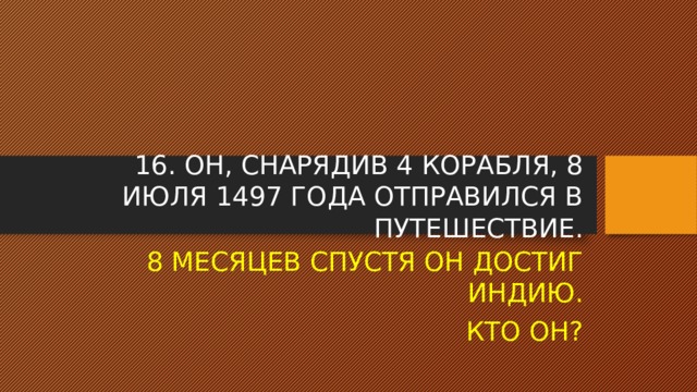 16. ОН, СНАРЯДИВ 4 КОРАБЛЯ, 8 ИЮЛЯ 1497 ГОДА ОТПРАВИЛСЯ В ПУТЕШЕСТВИЕ. 8 МЕСЯЦЕВ СПУСТЯ ОН ДОСТИГ ИНДИЮ. КТО ОН? 