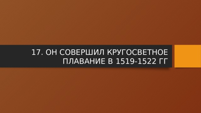 17. ОН СОВЕРШИЛ КРУГОСВЕТНОЕ ПЛАВАНИЕ В 1519-1522 ГГ 