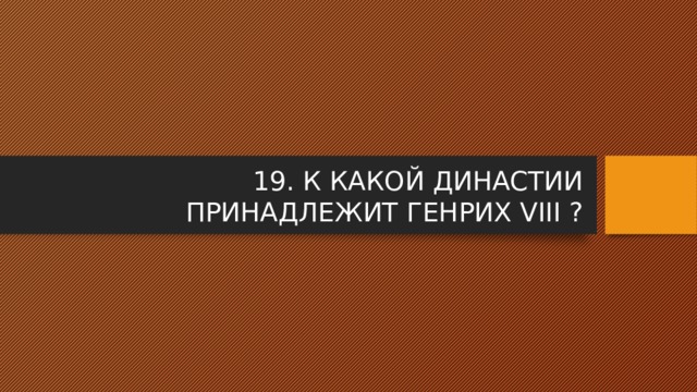 19. К КАКОЙ ДИНАСТИИ ПРИНАДЛЕЖИТ ГЕНРИХ VIII ? 
