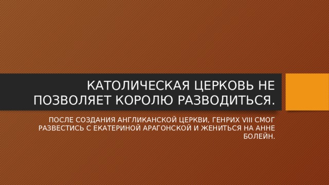 КАТОЛИЧЕСКАЯ ЦЕРКОВЬ НЕ ПОЗВОЛЯЕТ КОРОЛЮ РАЗВОДИТЬСЯ. ПОСЛЕ СОЗДАНИЯ АНГЛИКАНСКОЙ ЦЕРКВИ, ГЕНРИХ VIII СМОГ РАЗВЕСТИСЬ С ЕКАТЕРИНОЙ АРАГОНСКОЙ И ЖЕНИТЬСЯ НА АННЕ БОЛЕЙН. 