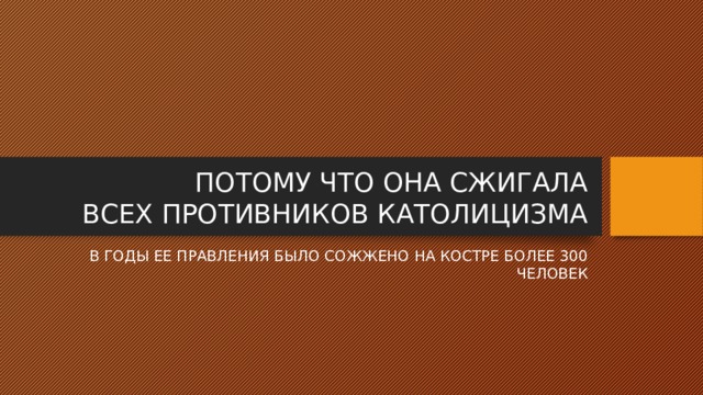 ПОТОМУ ЧТО ОНА СЖИГАЛА  ВСЕХ ПРОТИВНИКОВ КАТОЛИЦИЗМА В ГОДЫ ЕЕ ПРАВЛЕНИЯ БЫЛО СОЖЖЕНО НА КОСТРЕ БОЛЕЕ 300 ЧЕЛОВЕК 