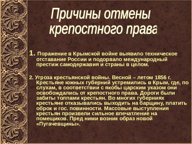 1. Поражение в Крымской войне выявило техническое отставание России и подорвало международный престиж самодержавия и страны в целом.  2. Угроза крестьянской войны. Весной – летом 1856 г. Крестьяне южных губерний устремились в Крым, где, по слухам, в соответствии с якобы царским указом они освобождались от крепостного права. Дороги были забиты толпами крестьян. Во многих губерниях крестьяне отказывались выходить на барщину, платить оброк и гос. повинности. Массовые выступления крестьян произвели сильное впечатление на помещиков. Пред ними возник образ новой «Пугачевщины». 