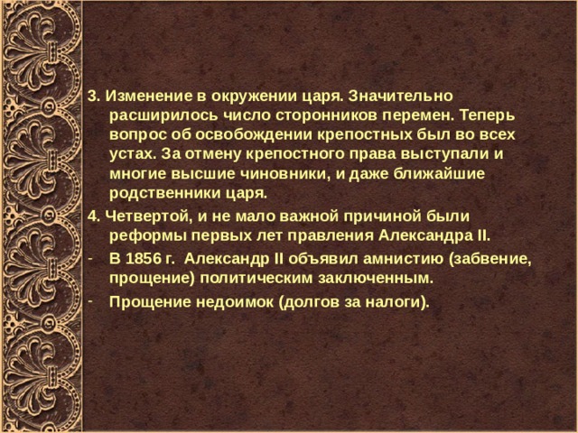 3. Изменение в окружении царя. Значительно расширилось число сторонников перемен. Теперь вопрос об освобождении крепостных был во всех устах. За отмену крепостного права выступали и многие высшие чиновники, и даже ближайшие родственники царя. 4. Четвертой, и не мало важной причиной были реформы первых лет правления Александра II . В 1856 г. Александр II объявил амнистию (забвение, прощение) политическим заключенным. Прощение недоимок (долгов за налоги). 