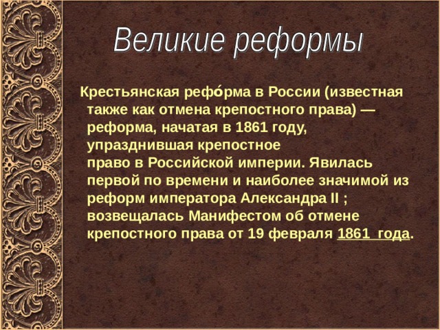  Крестьянская рефо́рма в России (известная также как отмена крепостного права) — реформа, начатая в 1861 году, упразднившая крепостное право в Российской империи. Явилась первой по времени и наиболее значимой из реформ императора Александра II ; возвещалась Манифестом об отмене крепостного права от 19 февраля  1861 года . 