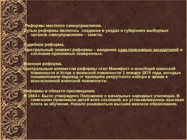  Реформы местного самоуправления. Сутью реформы являлось создание в уездах и губерниях выборных органов самоуправления – земств.  Судебная реформа.   Центральный элемент реформы – введение  суда присяжных заседателей  и сословия присяжных поверенных.  Военная реформа. Центральным элементом реформы стал Манифест о всеобщей воинской повинности и Устав о воинской повинности 1 января 1874 года, которые ознаменовали переход от принципа рекрутского набора в армии к всесословной воинской повинности.  Реформы в области просвещения. В 1864 г. Было утверждено Положение о начальных народных училищах. В гимназиях принимали детей всех сословий, но устанавливалась высокая плата за обучение. Начало развиваться высшее женское образование. 