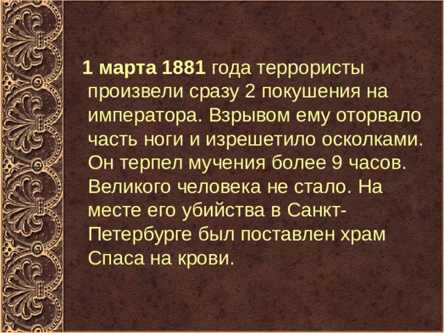  1 марта 1881  года террористы произвели сразу 2 покушения на императора. Взрывом ему оторвало часть ноги и изрешетило осколками. Он терпел мучения более 9 часов. Великого человека не стало. На месте его убийства в Санкт-Петербурге был поставлен храм Спаса на крови.  