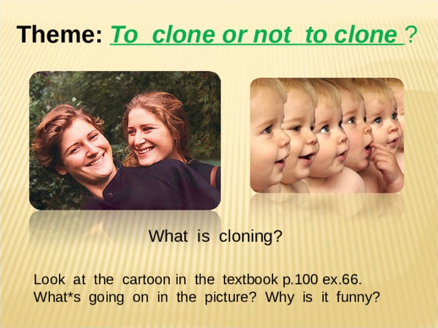 Theme :  To  clone or not  to clone ? What is cloning ? Look at the cartoon  in the textbook p.100 ex.66. What*s going on in the picture ? Why is it funny ? 