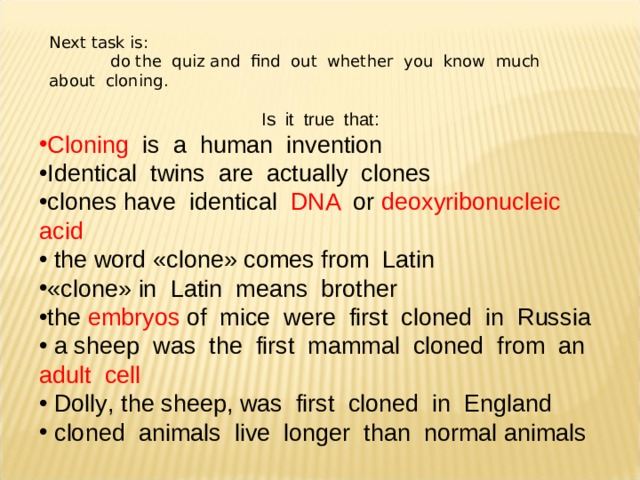 Next task is :   do the quiz and find out whether you know much about cloning. Is it true that : Cloning is a human invention Identical twins are actually clones clones have identical DNA or deoxyribonucleic acid  the word « clone » comes from Latin « clone » in Latin means brother the embryos of mice were first cloned in Russia  a sheep was the first mammal cloned from an adult cell  Dolly , the sheep , was first cloned in England  cloned animals live longer than normal animals 