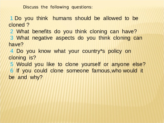 Discuss the following questions :  1 Do you think humans should be allowed to be cloned ?  2  What benefits do you think cloning can have ?  3  What negative aspects do you think cloning can have ?  4  Do you know what your country*s policy on cloning is ?  5 Would you like to clone yourself or anyone else ?  6  If you could clone someone famous , who would it be and why ? 