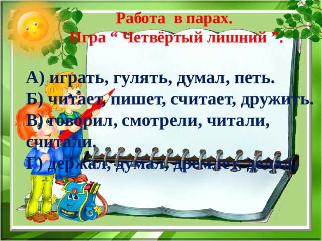 Работа в парах. Игра “ Четвёртый лишний ”. А) играть, гулять, думал, петь. Б) читает, пишет, считает, дружить. В) говорил, смотрели, читали, считали. Г) держал, думал, дремлет, делал. 