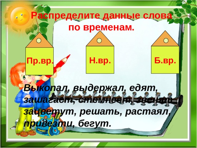  Распределите данные слова по временам. Н.вр. Б.вр. Пр.вр. Выкопал, выдержал, едят, зашагает, стемнеет, звенят зацветут, решать, растаял, привезти, бегут. 