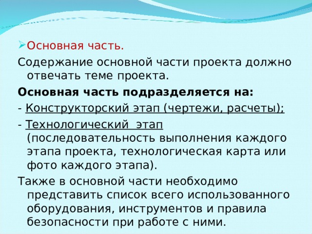 Основная часть. Содержание основной части проекта должно отвечать теме проекта. Основная часть подразделяется на: - Конструкторский этап (чертежи, расчеты); - Технологический этап (последовательность выполнения каждого этапа проекта, технологическая карта или фото каждого этапа). Также в основной части необходимо представить список всего использованного оборудования, инструментов и правила безопасности при работе с ними. 