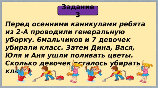 Задание 3 Перед осенними каникулами ребята из 2-А проводили генеральную уборку. 6мальчиков и 7 девочек убирали класс. Затем Дина, Вася, Юля и Аня ушли поливать цветы. Сколько девочек осталось убирать класс? 