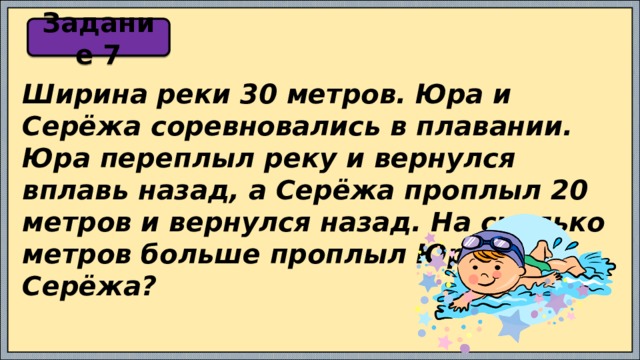 Задание 7 Ширина реки 30 метров. Юра и Серёжа соревновались в плавании. Юра переплыл реку и вернулся вплавь назад, а Серёжа проплыл 20 метров и вернулся назад. На сколько метров больше проплыл Юра, чем Серёжа? 
