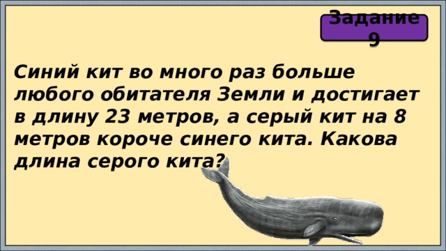 Задание 9 Синий кит во много раз больше любого обитателя Земли и достигает в длину 23 метров, а серый кит на 8 метров короче синего кита. Какова длина серого кита? 