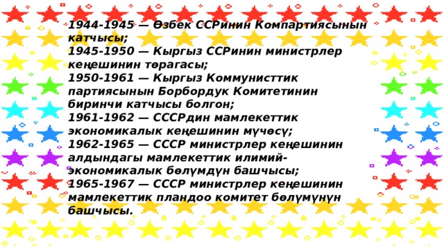 1944-1945 — Өзбек ССРинин Компартиясынын катчысы;  1945-1950 — Кыргыз ССРинин министрлер кеңешинин төрагасы;  1950-1961 — Кыргыз Коммунисттик партиясынын Борбордук Комитетинин биринчи катчысы болгон;  1961-1962 — СССРдин мамлекеттик экономикалык кеңешинин мүчөсү;  1962-1965 — СССР министрлер кеңешинин алдындагы мамлекеттик илимий-экономикалык бөлүмдүн башчысы;  1965-1967 — СССР министрлер кеңешинин мамлекеттик пландоо комитет бөлүмүнүн башчысы.   