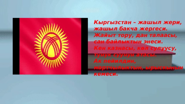  Кыргызстан – жашыл жери, жашыл бакча жергеси.  Жайыт тору, дан талаасы, сан байлыктын энеси.  Кен казнасы, көл сулуусу, тунук суунун атасы.  Ак пейилдин, мартчылыктын, ырыскынын кемеси. 
