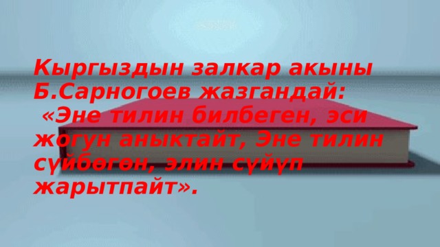 Кыргыздын залкар акыны Б.Сарногоев жазгандай:  «Эне тилин билбеген, эси жогун аныктайт, Эне тилин сүйбөгөн, элин сүйүп жарытпайт». 