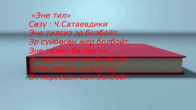  «Эне тил» Сөзү : Ч.Сатаевдики Эне тилсиз эр болбойт,  Эр сүйбөгөн жер болбойт.  Эне тилин билбеген,  Эч нерседен тең болбойт.  Элин-жерин сыйлаган,  Эч нерседен кем болбойт.    