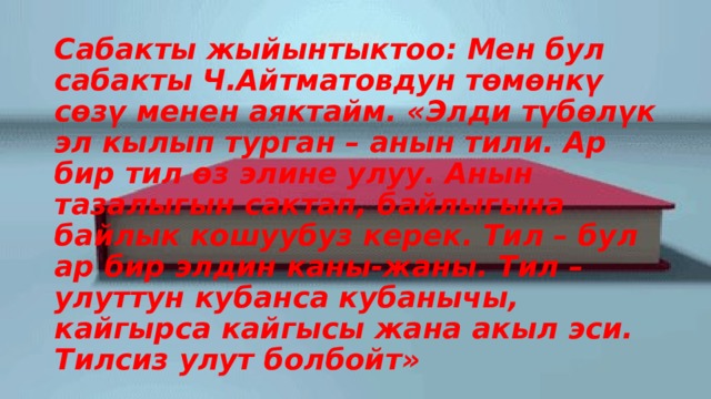 Сабакты жыйынтыктоо: Мен бул сабакты Ч.Айтматовдун төмөнкү сөзү менен аяктайм. «Элди түбөлүк эл кылып турган – анын тили. Ар бир тил өз элине улуу. Анын тазалыгын сактап, байлыгына байлык кошуубуз керек. Тил – бул ар бир элдин каны-жаны. Тил – улуттун кубанса кубанычы, кайгырса кайгысы жана акыл эси. Тилсиз улут болбойт» 