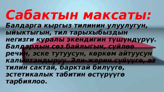 Сабактын максаты:  Балдарга кыргыз тилинин улуулугун, ыйыктыгын, тил тарыхыбыздын негизги куралы экендигин түшүндүрүү. Балдардын сөз байлыгын, сүйлөө речин, эске тутуусун, көркөм айтуусун калыптандыруу. Эли-жерин сүйүүгө, өз тилин сактай, барктай билүүгө, эстетикалык табитин өстүрүүгө тарбиялоо. 