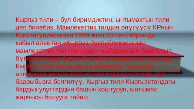 Кыргыз тили – бул биримдиктин, ынтымактын тили деп билебиз. Мамлекеттик тилдин өнүгүүсү КРнын Конституциясынын 1989-жыл 23-сентябрында кабыл алынган «Кыргыз Республикасынын мамлекеттик тил жөнүндө» мыйзамынан башталып, бүгүнкү күндө бир кыйла ийгиликтерге жетишүүдө. Кыргыз тили жөнүндөгү мыйзамды турмушка ашырууда алгылыктуу иштер жүргүзүлүүдө, бул баарыбызга белгилүү. Кыргыз тили Кыргызстандагы бардык улуттардын башын коштуруп, ынтымак жарчысы болууга тийиш. 