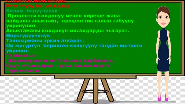 Сабактын максаттары  Күтүлүүчү натыйжалар  Билим берүүчүлүк  Процентти колдонуу менен киреше жана пайданы аныктайт, проценттин санын табууну үйрөнүшөт  Аныктаманы колдонуп мисалдарды чыгарат.  Өнүктүрүүчүлүк  Тапшырманы эркин аткарат.  Ой жүгүртүп берилген көнүгүүнү талдап иштөөгө үйрөнөт.  Тарбиялык  Жоопкерчиликке тактыкка тарбиялоо.  Окуу куралдарын туура пайдаланууга тарбияланат.   