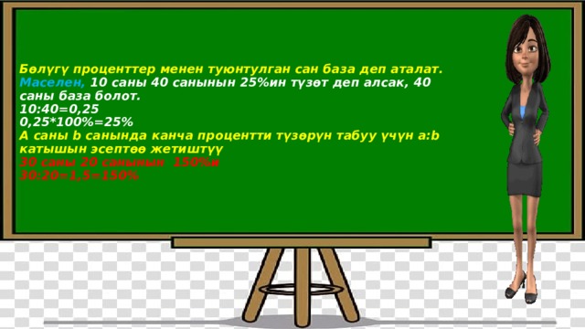    Бөлүгү проценттер менен туюнтулган сан база деп аталат.  Маселен, 10 саны 40 санынын 25%ин түзөт деп алсак, 40 саны база болот.  10:40=0,25  0,25*100%=25%  А саны b санында канча процентти түзөрүн табуу үчүн а:b катышын эсептөө жетиштүү  30 саны 20 санынын 150%и  30:20=1,5=150%     