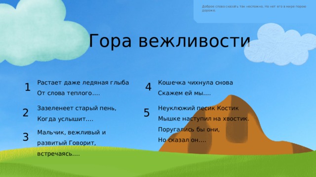 Доброе слово сказать так несложно, Но нет его в мире порою дороже. Гора вежливости Кошечка чихнула снова Скажем ей мы…. Растает даже ледяная глыба  От слова теплого…. 4 1 Неуклюжий песик Костик Мышке наступил на хвостик. Поругались бы они,  Но сказал он…. Зазеленеет старый пень, Когда услышит…. 5 2 Мальчик, вежливый и развитый Говорит, встречаясь…. 3 