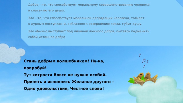 Добро – то, что способствует моральному совершенствованию человека и спасению его души. Зло – то, что способствует моральной деградации человека, толкает  к дурным поступкам и, соблазняя к совершению греха, губит душу. Зло обычно выступает под личиной ложного добра, пытаясь подменить собой истинное добро. Стань добрым волшебником! Ну-ка, попробуй!  Тут хитрости Вовсе не нужно особой.  Принять и исполнить Желанье другого –  Одно удовольствие, Честное слово! 