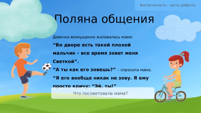 Воспитанность – часть доброты Поляна общения Девочка возмущенно жаловалась маме: “ Во дворе есть такой плохой мальчик – все время зовет меня Светкой”. “ А ты как его зовешь?” – спросила мама. “ Я его вообще никак не зову. Я ему просто кричу: “Эй, ты!” Что посоветовала мама? 