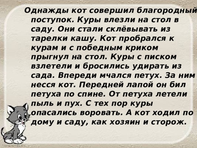 Однажды кот совершил благородный поступок. Куры влезли на стол в саду. Они стали склёвывать из тарелки кашу. Кот пробрался к курам и с победным криком прыгнул на стол. Куры с писком взлетели и бросились удирать из сада. Впереди мчался петух. За ним несся кот. Передней лапой он бил петуха по спине. От петуха летели пыль и пух. С тех пор куры опасались воровать. А кот ходил по дому и саду, как хозяин и сторож. 