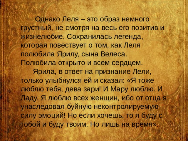  Однако Леля – это образ немного грустный, не смотря на весь его позитив и жизнелюбие. Сохранилась легенда, которая повествует о том, как Леля полюбила Ярилу, сына Велеса.  Полюбила открыто и всем сердцем.  Ярила, в ответ на признание Лели, только улыбнулся ей и сказал: «Я тоже люблю тебя, дева зари! И Мару люблю. И Ладу. Я люблю всех женщин, ибо от отца я унаследовал буйную неконтролируемую силу эмоций! Но если хочешь, то я буду с тобой и буду твоим. Но лишь на время». 