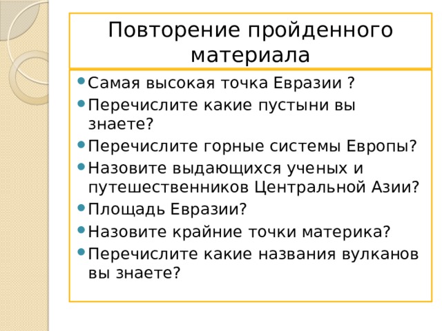 Повторение пройденного материала Самая высокая точка Евразии ? Перечислите какие пустыни вы знаете? Перечислите горные системы Европы? Назовите выдающихся ученых и путешественников Центральной Азии? Площадь Евразии? Назовите крайние точки материка? Перечислите какие названия вулканов вы знаете? 